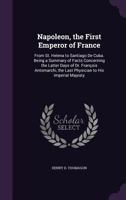 Napoleon, the First Emperor of France: From St. Helena to Santiago De Cuba. Being a Summary of Facts Concerning the Latter Days of Dr. Fran�ois Antomarchi, the Last Physician to His Imperial Majesty 135904552X Book Cover