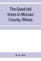 The good old times in McLean County, Illinois: containing two hundred and sixty-one sketches of old settlers, a complete historical sketch of the ... matters of interest relating to McLean County 9353956323 Book Cover