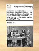 Astronomy and elementary philosophy, translated from the Latin of Placidus de Titus: ... To which are added, introductory notes and observations, ... The whole carefully revised by M. Sibly. 1140848224 Book Cover