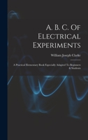 A. B. C. Of Electrical Experiments: A Practical Elementary Book Especially Adapted To Beginners & Students 1017853983 Book Cover