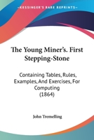 The Young Miner's. First Stepping-Stone: Containing Tables, Rules, Examples, And Exercises, For Computing 1437349374 Book Cover
