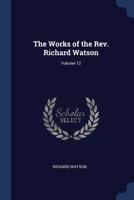 The Works of the Rev. Richard Watson, Vol. 12 of 13: Containing Theological Institutes, and Catechism on the Evidences of Christianity, with a General Index to the Works 1340353989 Book Cover