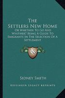 The Settlers New Home: Or Whether To Go And Whither? Being A Guide To Emigrants In The Selection Of A Settlement 0548307229 Book Cover