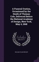 A Funeral Oration, Occasioned by the Death of Thomas Cole, Delivered Before the National Academy of Design, New York, May 4, 1848 1149667591 Book Cover