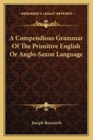 A Compendious Grammar of the Primitive English Or Anglo-Saxon Language: A Knowledge of Which Is Essential to Every Modern English Grammarian Who Would ... : Being Chiefly a Selection of What Is Mo 1016100779 Book Cover