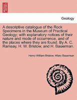 A descriptive catalogue of the Rock Specimens in the Museum of Practical Geology; with explanatory notices of their nature and mode of occurrence, and ... A. C. Ramsay, H. W. Bristow, and H. Bauerman. 1240918380 Book Cover