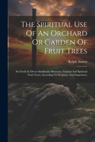 The Spiritual Use Of An Orchard Or Garden Of Fruit Trees: Set Forth In Divers Similitudes Betweene Natural And Spiritual Fruit Trees, According To Scripture And Experience 102118196X Book Cover