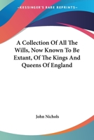 A Collection of All the Wills, Now Known to Be Extant, of the Kings and Queens of England, Princes and Princesses of Wales, and Every Branch of the ... the Conqueror to That of Henry the Seventh 1016977999 Book Cover