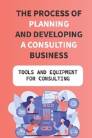 The Process Of Planning And Developing A Consulting Business: Tools And Equipment For Consulting: Exciting And Satisfying Career B09BYFX1X1 Book Cover