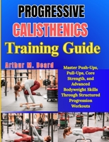 Progressive Calisthenics Training Guide: Master Push-Ups, Pull-Ups, Core Strength, and Advanced Bodyweight Skills Through Structured Progression Workouts B0GYYWDWWC Book Cover