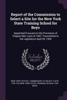 Report of the Commission to Select a Site for the New York State Training School for Boys: Appointed Pursuant to the Provisions of Chapter 665, Laws ... Transmitted to the Legislature April 28, 1909 137739168X Book Cover
