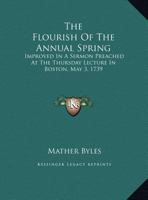 The flourish of the annual spring, improved in a sermon preached at the Thursday lecture in Boston, May 3. 1739. By Mather Byles, D.D. Pastor of a ... lines from Numbers]. The second edition. 0548408912 Book Cover