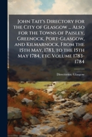 John Tait's Directory for the City of Glasgow ... Also for the Towns of Paisley, Greenock, Port-Glasgow, and Kilmarnock, From the 15th May, 1783, to the 15th May 1784, etc Volume 1783-1784 1024164675 Book Cover