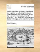 Bengal sugar. An account of the method and expence of cultivating the sugar-cane in Bengal: with calculations of the first cost to the manufacturer ... distiller in Bengal, to his friend in London. 117097600X Book Cover