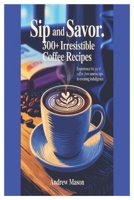 SIP AND SAVOR 300+ IRRESISTIBLE COFFEE RECIPES: EXPERIENCE THE JOY OF COFFEE: FROM SUNRISE SIPS TO EVENING INDULGENCE B0FND4PWN5 Book Cover