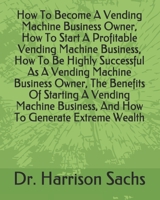 How To Become A Vending Machine Business Owner, How To Start A Profitable Vending Machine Business, How To Be Highly Successful As A Vending Machine ... Business, And How To Generate Extreme Wealth B096TL8PP2 Book Cover