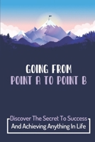 Going From Point A To Point B: Discover The Secret To Success And Achieving Anything In Life: Get From Point A To Point B In Your Career B09CHB15T9 Book Cover