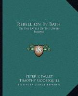 Rebellion in Bath: Or, the Battle of the Upper-Rooms: An Heroico-Odico-Tragico-Comico Poem, Canto the First, by Peter Paul Pallet, Ed. by Timothy Goosequill. to Which Is Added, a Vindication of the Gl 0548315728 Book Cover