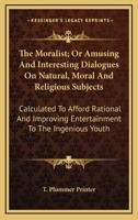 The Moralist; Or Amusing And Interesting Dialogues On Natural, Moral And Religious Subjects: Calculated To Afford Rational And Improving Entertainment To The Ingenious Youth 1163709271 Book Cover
