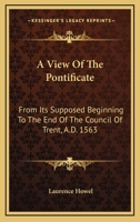 A View of the Pontificate: From Its Supposed Beginning, to the End of the Council of Trent, A.D. 1563. in Which the Corruptions of the Scriptures and ... of the Court of Rome On the Church and Sta 1174212713 Book Cover