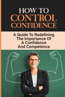 How To Control Confidence: A Guide To Redefining The Importance Of A Confidence And Competence: Debunk Con Job B09DN3985G Book Cover