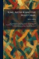 King Arthur and the Holy Grail: An Examination of the Early Literature Pertaining to the Legends of King Arthur and of the Holy Grail, Together With ... To Futher Reading and More Extended Research, 1025766415 Book Cover