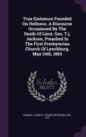 True Eminence Founded on Holiness. A Discourse Occasioned by the Death of Lieut. Gen. T.J. Jackson, Preached in the First Presbyterian Church of Lynchburg, May 24th, 1863. 1015362508 Book Cover
