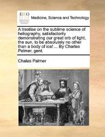A treatise on the sublime science of heliography, satisfactorily demonstrating our great orb of light, the sun, to be absolutely no other than a body of ice! ... By Charles Palmer, gent. 1170383092 Book Cover