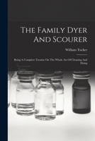 The Family Dyer And Scourer: Being A Complete Treatise On The Whole Art Of Cleaning And Dying 1019290692 Book Cover