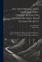 An Historical And Explanatory Dissertation On Steam-engines And Steam-packets: With The Evidence In Full Given By The Most Eminent Engineers, ... The Select Committees Of The House Of Commons 1021569623 Book Cover