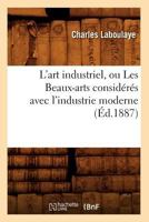 L'Art Industriel, Ou Les Beaux-Arts Consideres Avec L'Industrie Moderne (Ed.1887) 2012566677 Book Cover