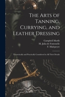 The Arts Of Tanning, Currying And Leather Dressing; Theoretically And Practically Considered In All Their Details 1015332927 Book Cover