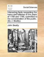 Interesting facts respecting the loans and lotteries of the years of 1788 and 1789, submitted to the consideration of the public. (By J. Beatty). 1170865127 Book Cover