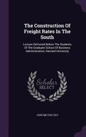 The Construction Of Freight Rates In The South: Lecture Delivered Before The Students Of The Graduate School Of Business Administration, Harvard University... 1010530712 Book Cover