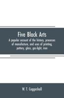 Five Black Arts: A Popular Account of the History, Processes of Manufacture, and Uses of Printing, Pottery, Glass, Gas-light, Iron. 1019206349 Book Cover
