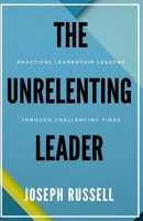 The Unrelenting Leader: Practical Leadership Lessons Through Challenging Times B09BGHW6S7 Book Cover