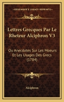 Lettres Grecques Par Le Rheteur Alciphron V3: Ou Anecdotes Sur Les Moeurs Et Les Usages Des Grecs (1784) 1104993627 Book Cover