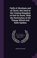 Faith of Abraham and of Christ, His Seed in the Coming Kingdom of God on Earth, With the Restitution of All Things Which God Hath Spoken 1012995844 Book Cover