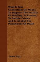 What Is True Civilization Or Means To Suppress The Practice Of Dueling: To Prevent Or To Punish Crimes And To Abolish The Punishment Of Death 1240142676 Book Cover