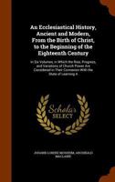 An Ecclesiastical History, Ancient and Modern, from the Birth of Christ, to the Beginning of the Eighteenth Century: In Six Volumes, in Which the Rise, Progress, and Variations of Church Power Are Con 1143683935 Book Cover