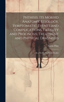 Phthisis: Its Morbid Anatomy, Etiology, Symptomatic Events and Complications, Fatality and Prognosis, Treatment and Physical Diagnosis; In a Series of Clinical Studies 1020698462 Book Cover