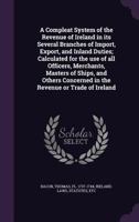 A Compleat System of the Revenue of Ireland in Its Several Branches of Import, Export, and Inland Duties; Calculated for the Use of All Officers, Merchants, Masters of Ships, and Others Concerned in t 1354640241 Book Cover