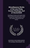 Miscellaneous Works of the Late Philip Dormer Stanhope, Earl of Chesterfield: Consisting of Letters to His Friends, Never Before Printed, and Various Other Articles: To Which Are Prefixed, Memoirs of  1354387473 Book Cover