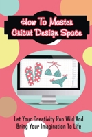 How To Master Cricut Design Space: Let Your Creativity Run Wild And Bring Your Imagination To Life: Inspiring Cricut Project Ideas B09DF2BVT2 Book Cover