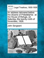 An Address Delivered Before the Citizens of Philadelphia, at the House of Refuge: On Saturday, the Twenty-Ninth of November, 1828. by John Sergeant, President of the Institution 1117462307 Book Cover