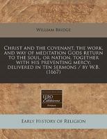 Christ and the covenant, the work, and way of meditation Gods return to the soul, or nation, together with his preventing mercy: delivered in ten sermons / by W.B. 1240416881 Book Cover