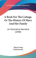 A Book For The Cottage, Or The History Of Mary And Her Family: An Illustrative Narrative 1166469980 Book Cover
