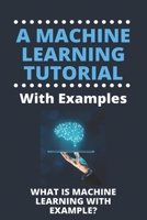 A Machine Learning Tutorial With Examples: What Is Machine Learning With Example?: Machine Learning B08ZBRK689 Book Cover
