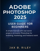 Adobe Photoshop 2025 User Guide for Beginners:: A Simple Manual with Real-World Projects to Master Photoshop for Branding, Marketing, and Freelance Work B0FTZB3SVS Book Cover