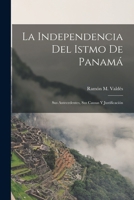 La Independencia Del Istmo De Panamá: Sus Antecedentes, Sus Causas Y Justificación 101697776X Book Cover